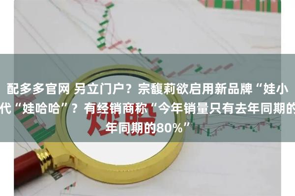 配多多官网 另立门户？宗馥莉欲启用新品牌“娃小宗”取代“娃哈哈”？有经销商称“今年销量只有去年同期的80%”