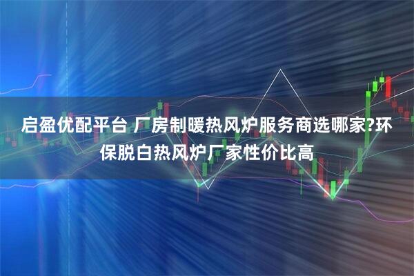 启盈优配平台 厂房制暖热风炉服务商选哪家?环保脱白热风炉厂家性价比高