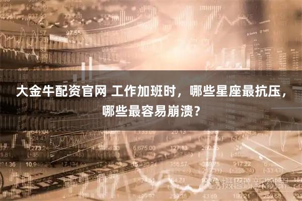 大金牛配资官网 工作加班时，哪些星座最抗压，哪些最容易崩溃？