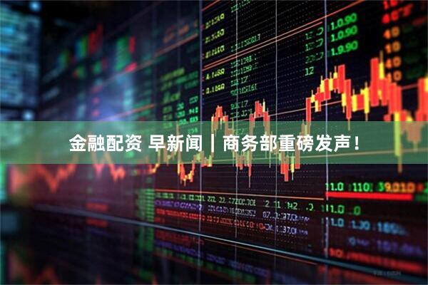 金融配资 早新闻｜商务部重磅发声！