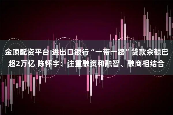 金顶配资平台 进出口银行“一带一路”贷款余额已超2万亿 陈怀宇：注重融资和融智、融商相结合