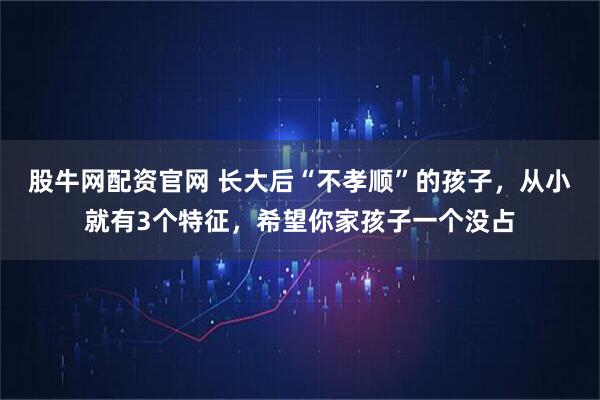 股牛网配资官网 长大后“不孝顺”的孩子，从小就有3个特征，希望你家孩子一个没占