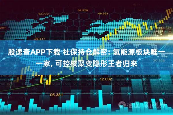 股速查APP下载 社保持仓解密: 氢能源板块唯一一家, 可控核聚变隐形王者归来