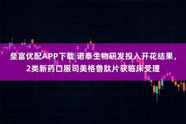 垒富优配APP下载 诺泰生物研发投入开花结果，2类新药口服司美格鲁肽片获临床受理