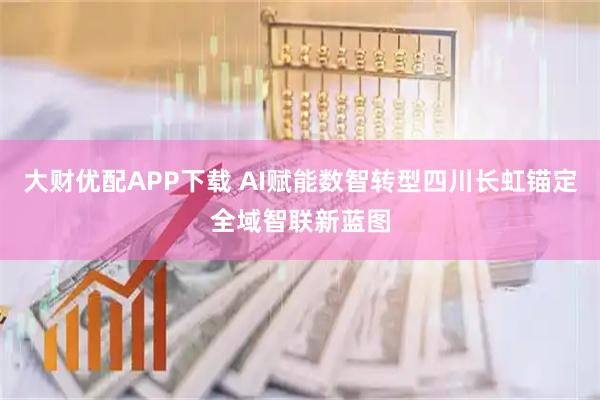大财优配APP下载 AI赋能数智转型四川长虹锚定全域智联新蓝图