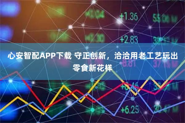心安智配APP下载 守正创新，洽洽用老工艺玩出零食新花样
