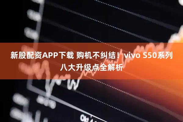 新股配资APP下载 购机不纠结！vivo S50系列八大升级点全解析