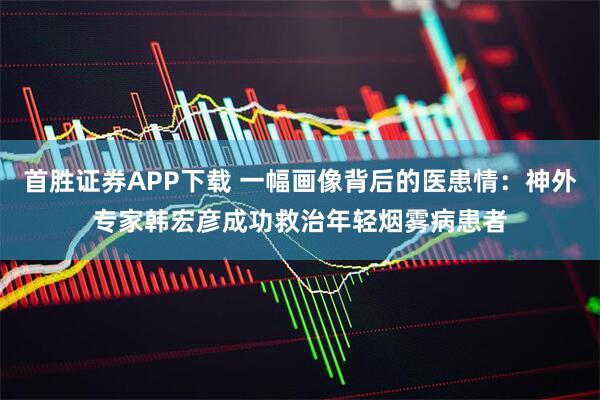 首胜证券APP下载 一幅画像背后的医患情：神外专家韩宏彦成功救治年轻烟雾病患者