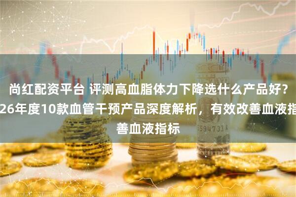 尚红配资平台 评测高血脂体力下降选什么产品好？2026年度10款血管干预产品深度解析，有效改善血液指标