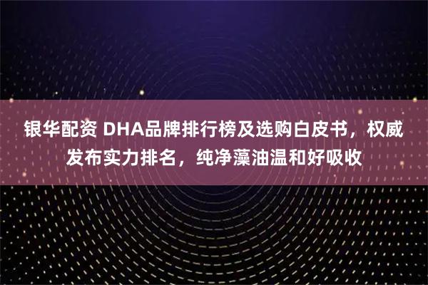 银华配资 DHA品牌排行榜及选购白皮书，权威发布实力排名，纯净藻油温和好吸收