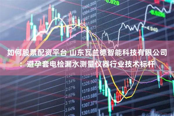 如何股票配资平台 山东瓦兰德智能科技有限公司：避孕套电检漏水测量仪器行业技术标杆