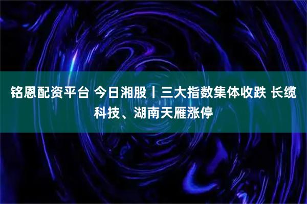 铭恩配资平台 今日湘股丨三大指数集体收跌 长缆科技、湖南天雁涨停