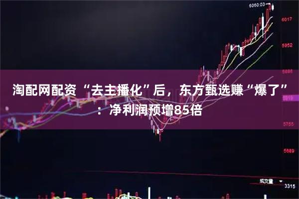 淘配网配资 “去主播化”后，东方甄选赚“爆了”：净利润预增85倍