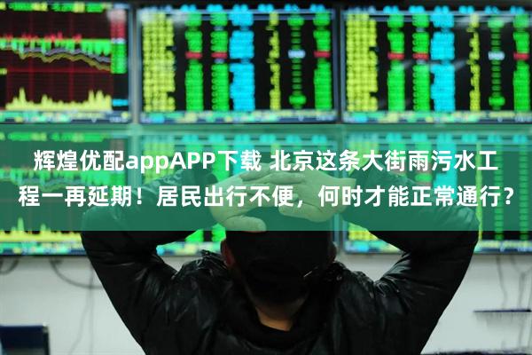 辉煌优配appAPP下载 北京这条大街雨污水工程一再延期！居民出行不便，何时才能正常通行？