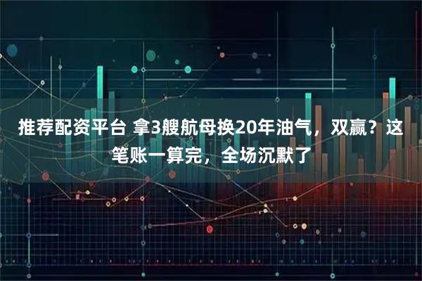 推荐配资平台 拿3艘航母换20年油气，双赢？这笔账一算完，全场沉默了
