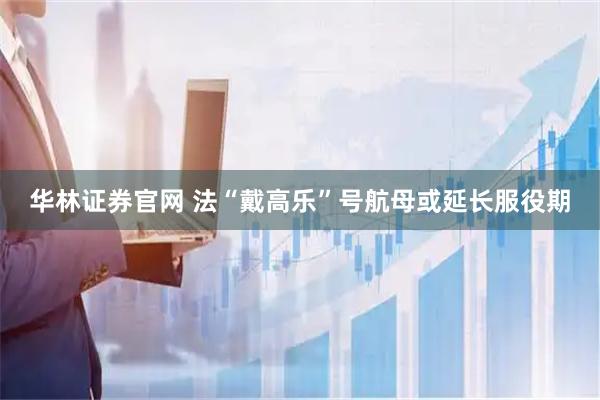 华林证券官网 法“戴高乐”号航母或延长服役期