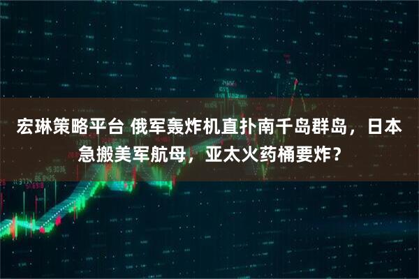 宏琳策略平台 俄军轰炸机直扑南千岛群岛，日本急搬美军航母，亚太火药桶要炸？